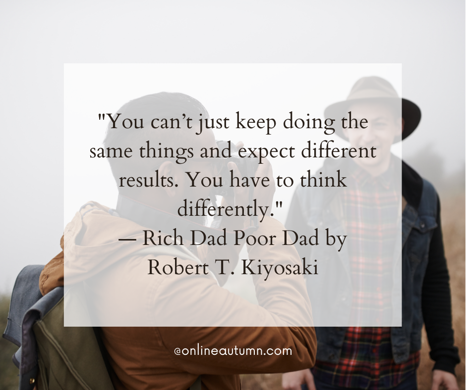 "You can’t just keep doing the same things and expect different results. You have to think differently." — Rich Dad Poor Dad by Robert T. Kiyosaki