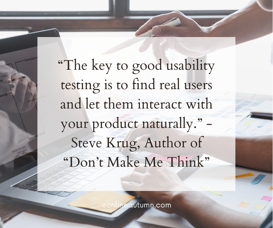 “The key to good usability testing is to find real users and let them interact with your product naturally.” - Steve Krug, Author of “Don’t Make Me Think”