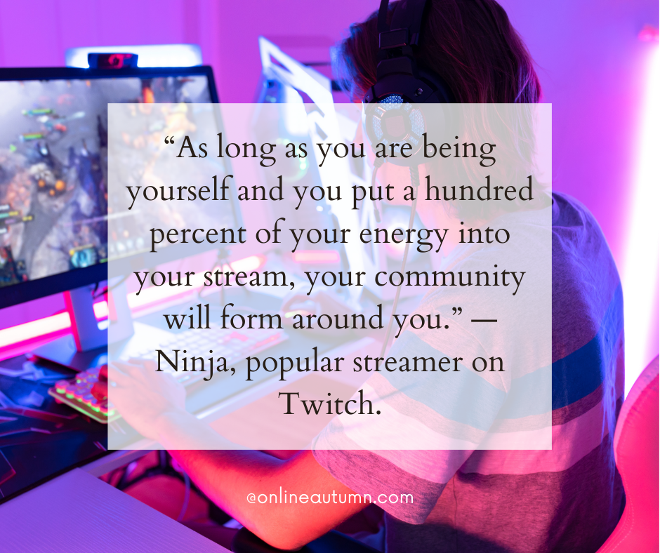 “As long as you are being yourself and you put a hundred percent of your energy into your stream, your community will form around you.” — Ninja, one of the most popular streamers on Twitch