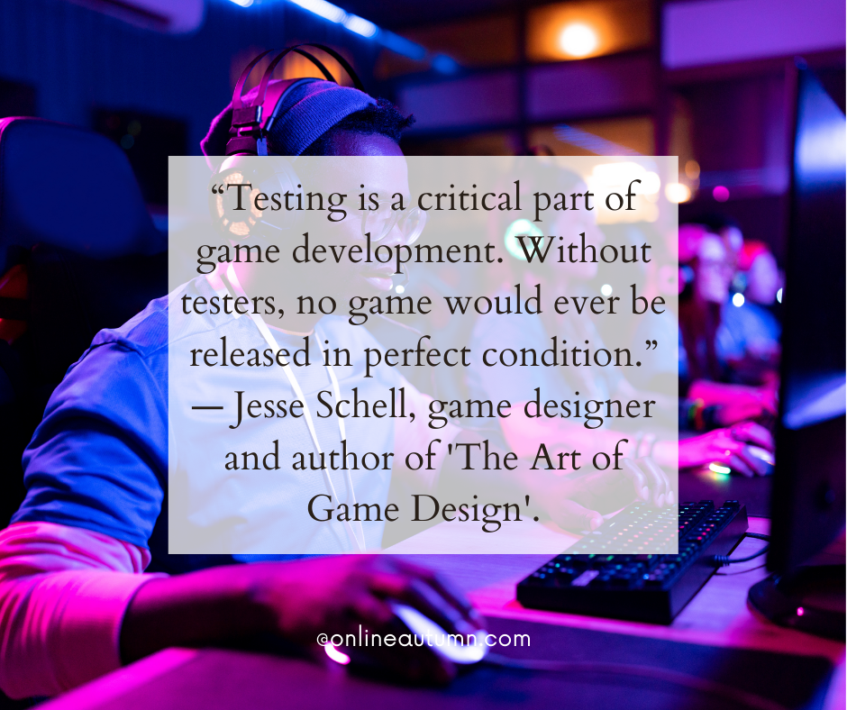 “Testing is a critical part of game development. Without testers, no game would ever be released in perfect condition.” — Jesse Schell, game designer and author of 'The Art of Game Design'