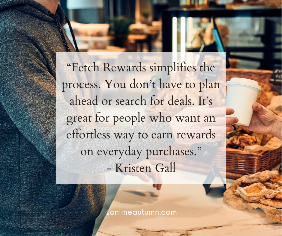 “Fetch Rewards simplifies the process. You don’t have to plan ahead or search for deals. It’s great for people who want an effortless way to earn rewards on everyday purchases.” - Kristen Gall